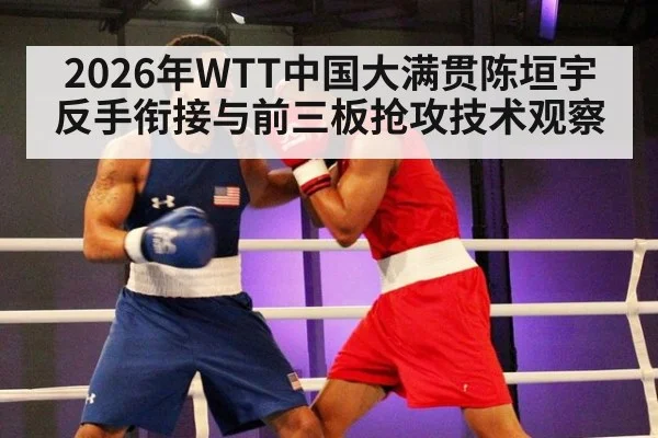 2026年WTT中国大满贯陈垣宇反手衔接与前三板抢攻技术观察