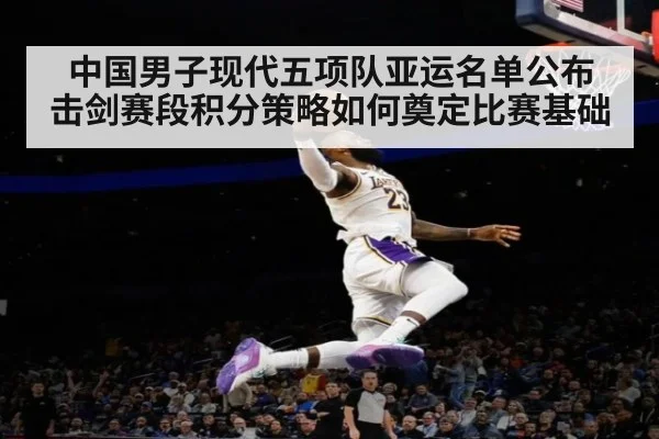 中国男子现代五项队亚运名单公布 击剑赛段积分策略如何奠定比赛基础
